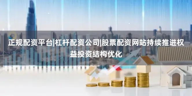 正规配资平台|杠杆配资公司|股票配资网站持续推进权益投资结构优化