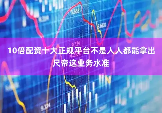 10倍配资十大正规平台不是人人都能拿出尺帝这业务水准