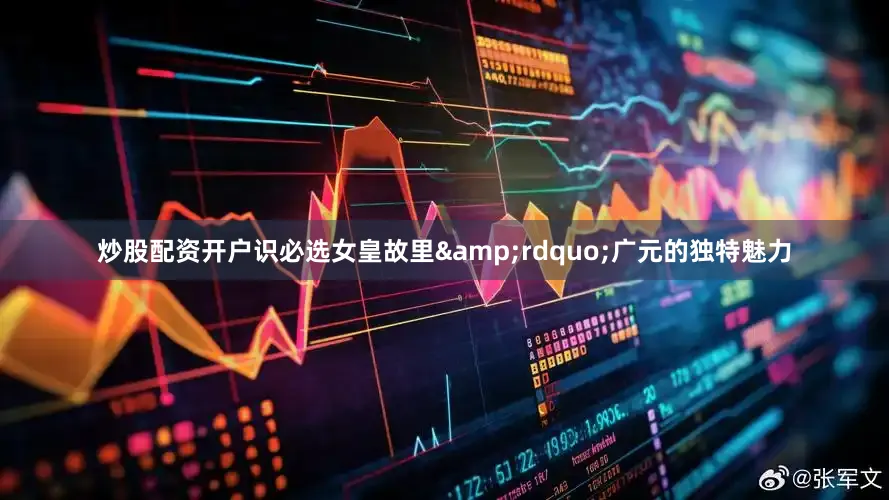 炒股配资开户识必选女皇故里&rdquo;广元的独特魅力