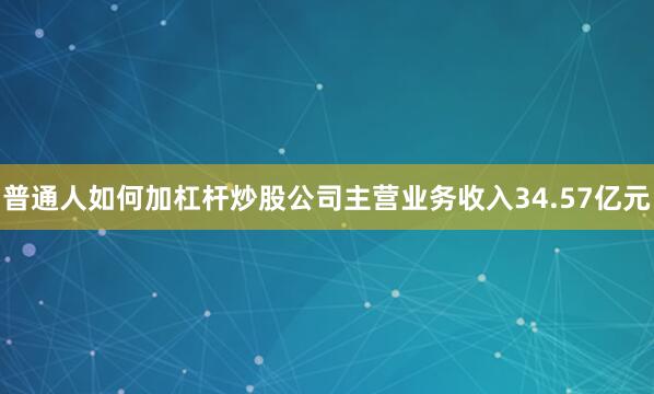 普通人如何加杠杆炒股公司主营业务收入34.57亿元