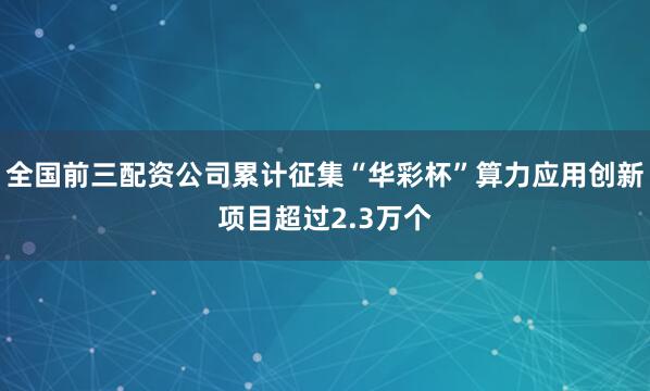 全国前三配资公司累计征集“华彩杯”算力应用创新项目超过2.3万个
