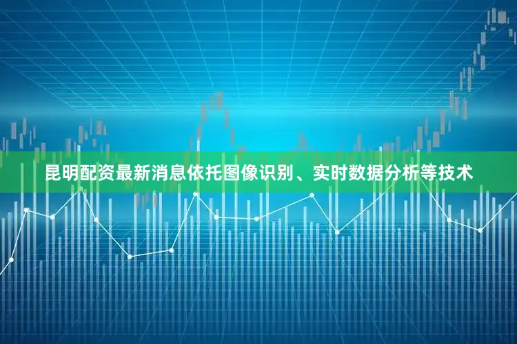 昆明配资最新消息依托图像识别、实时数据分析等技术