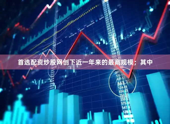 首选配资炒股网创下近一年来的最高规模；其中