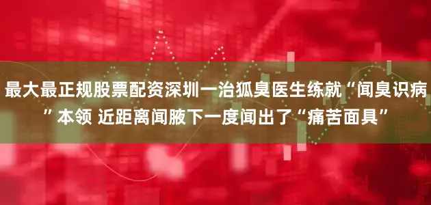 最大最正规股票配资深圳一治狐臭医生练就“闻臭识病”本领 近距离闻腋下一度闻出了“痛苦面具”